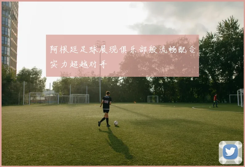 阿根廷足球展现俱乐部般流畅配合实力超越对手