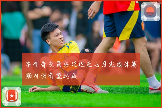 字母哥交易或延迟至七月完成休赛期内仍有望达成