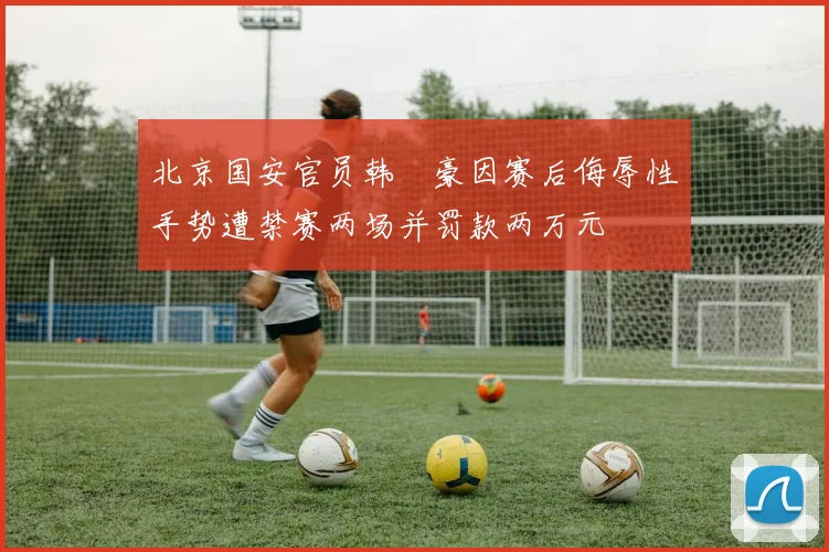 北京国安官员韩瑀豪因赛后侮辱性手势遭禁赛两场并罚款两万元