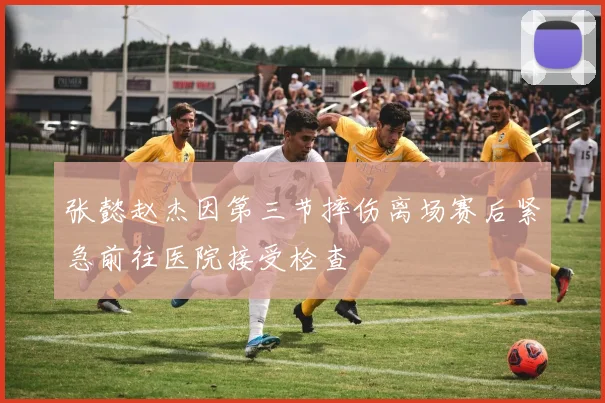张懿赵杰因第三节摔伤离场赛后紧急前往医院接受检查