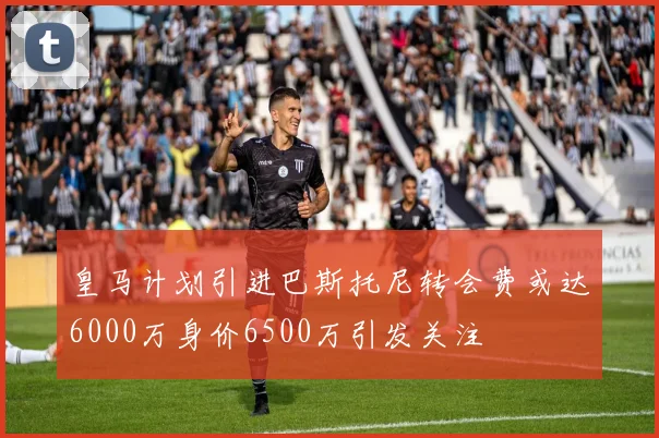 皇马计划引进巴斯托尼转会费或达6000万身价6500万引发关注