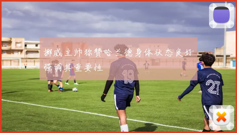 挪威主帅称赞哈兰德身体状态良好强调其重要性