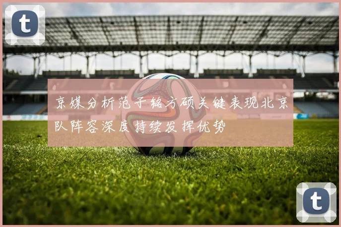 京媒分析范子铭方硕关键表现北京队阵容深度持续发挥优势
