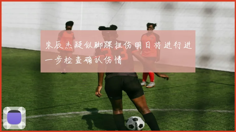 朱辰杰疑似脚踝扭伤明日将进行进一步检查确认伤情