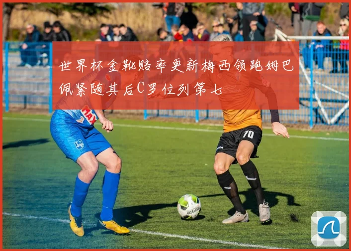 世界杯金靴赔率更新梅西领跑姆巴佩紧随其后C罗位列第七