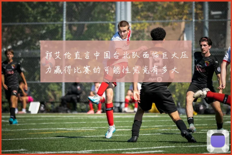 郭艾伦直言中国台北队面临巨大压力赢得比赛的可能性究竟有多大