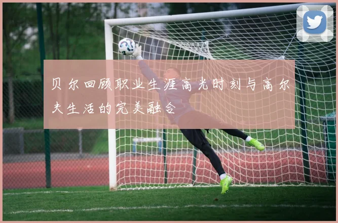 贝尔回顾职业生涯高光时刻与高尔夫生活的完美融合