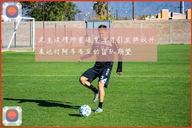 皮克谈穆帅重返皇马将引发热议并表达对阿韦洛亚的留队期望