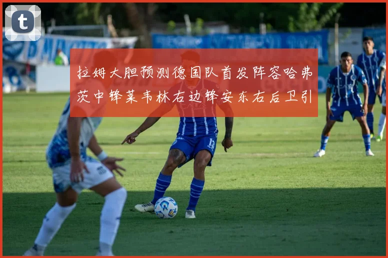 拉姆大胆预测德国队首发阵容哈弗茨中锋莱韦林右边锋安东右后卫引发热议