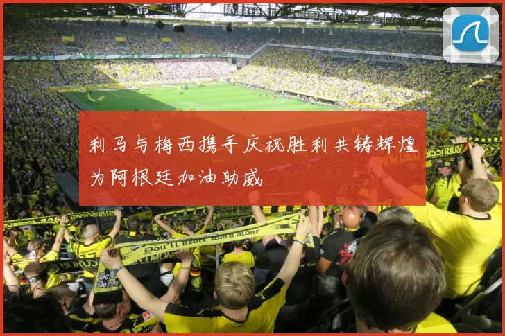 利马与梅西携手庆祝胜利共铸辉煌为阿根廷加油助威