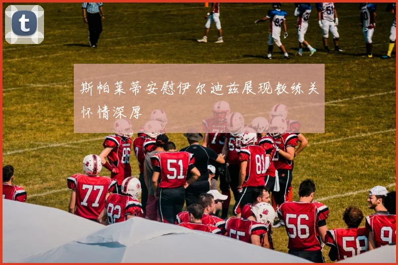 斯帕莱蒂安慰伊尔迪兹展现教练关怀情深厚