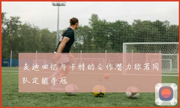 麦迪回忆与卡特的合作潜力称若同队定能夺冠