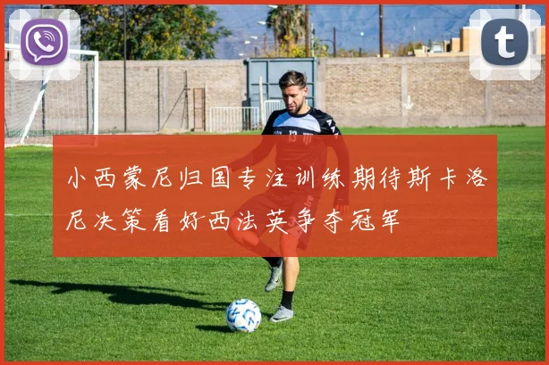 小西蒙尼归国专注训练期待斯卡洛尼决策看好西法英争夺冠军