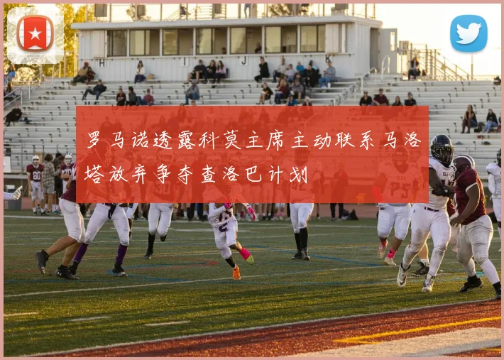 罗马诺透露科莫主席主动联系马洛塔放弃争夺查洛巴计划