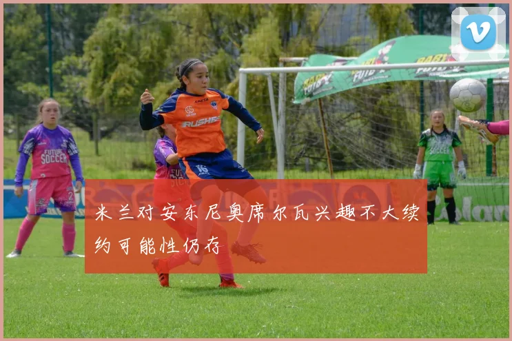 米兰对安东尼奥席尔瓦兴趣不大续约可能性仍存