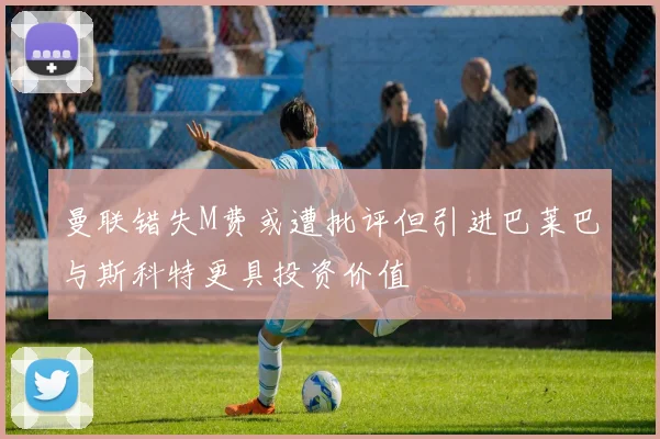 曼联错失M费或遭批评但引进巴莱巴与斯科特更具投资价值