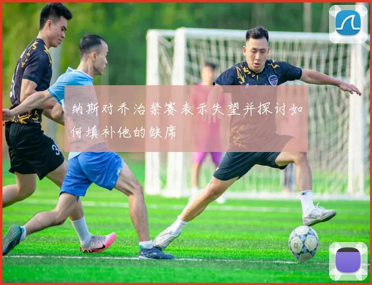 纳斯对乔治禁赛表示失望并探讨如何填补他的缺席