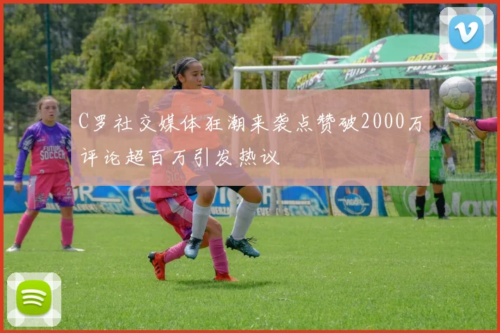 C罗社交媒体狂潮来袭点赞破2000万评论超百万引发热议