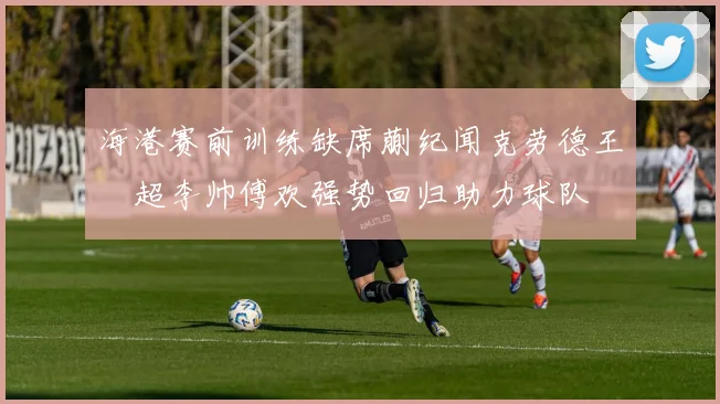 海港赛前训练缺席蒯纪闻克劳德王燊超李帅傅欢强势回归助力球队