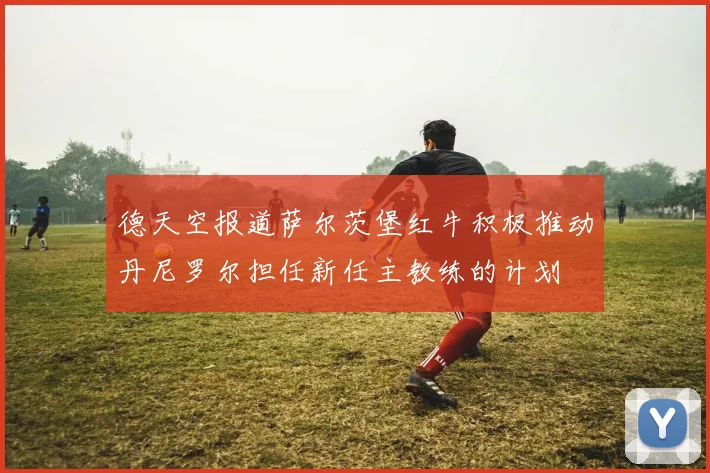 德天空报道萨尔茨堡红牛积极推动丹尼罗尔担任新任主教练的计划