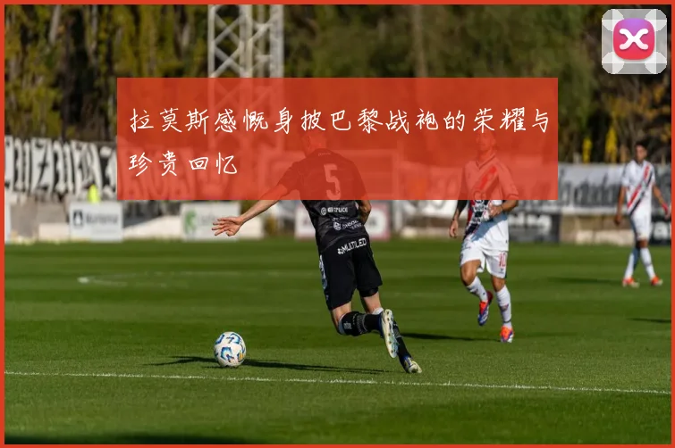 拉莫斯感慨身披巴黎战袍的荣耀与珍贵回忆