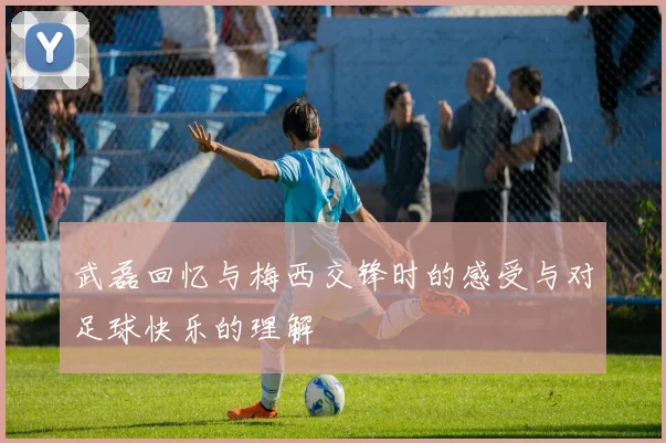 武磊回忆与梅西交锋时的感受与对足球快乐的理解