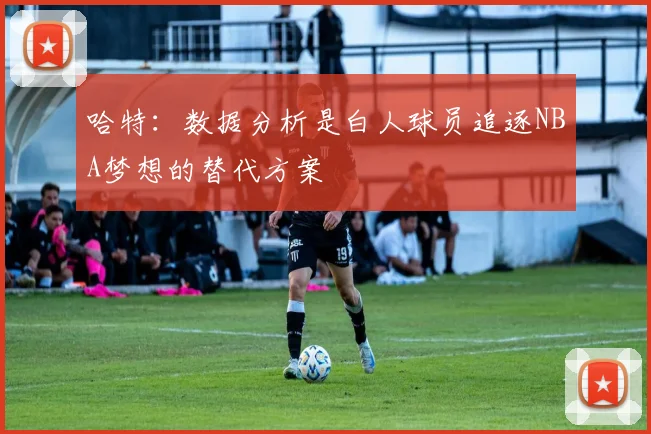 哈特：数据分析是白人球员追逐NBA梦想的替代方案